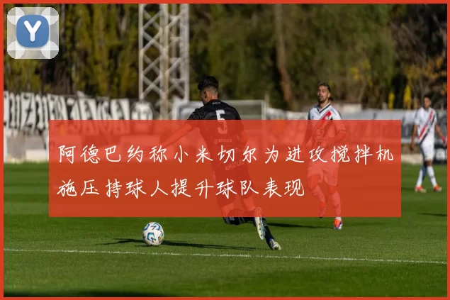 阿德巴约称小米切尔为进攻搅拌机施压持球人提升球队表现
