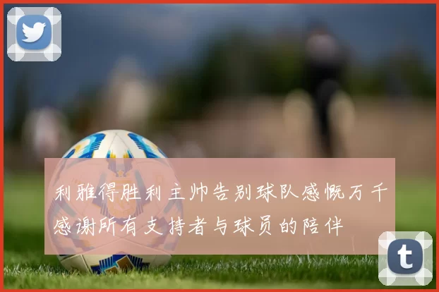 利雅得胜利主帅告别球队感慨万千感谢所有支持者与球员的陪伴