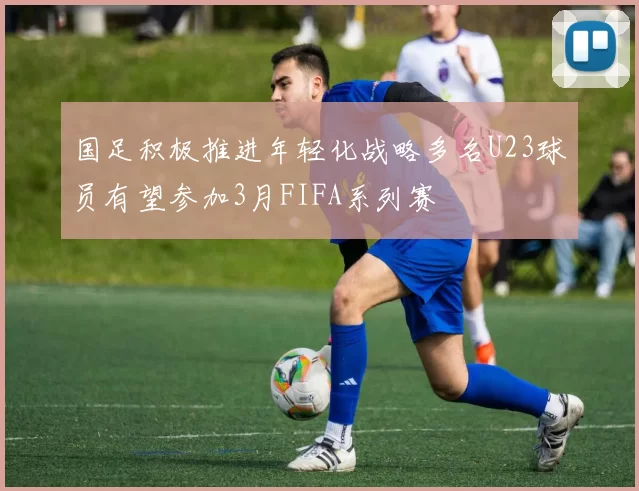 国足积极推进年轻化战略多名U23球员有望参加3月FIFA系列赛