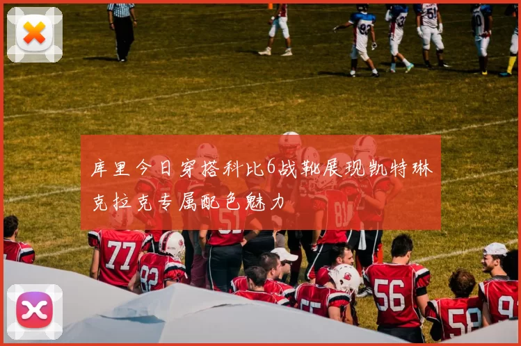 库里今日穿搭科比6战靴展现凯特琳克拉克专属配色魅力
