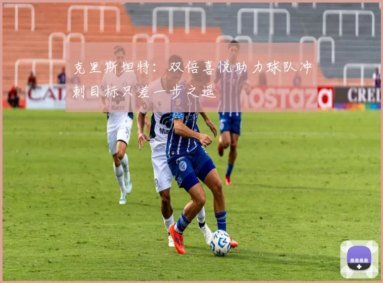 克里斯坦特：双倍喜悦助力球队冲刺目标只差一步之遥