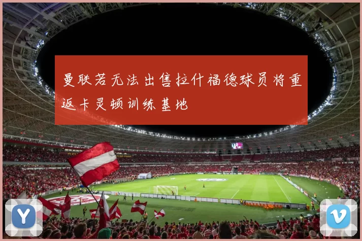 曼联若无法出售拉什福德球员将重返卡灵顿训练基地