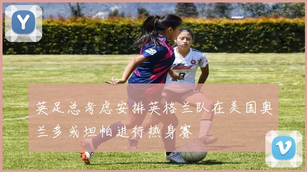 英足总考虑安排英格兰队在美国奥兰多或坦帕进行热身赛