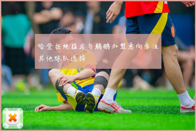 哈登拒绝猛龙与鹈鹕加盟意向专注其他球队选择