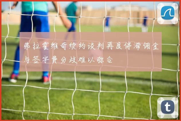 弗拉霍维奇续约谈判再度停滞佣金与签字费分歧难以弥合